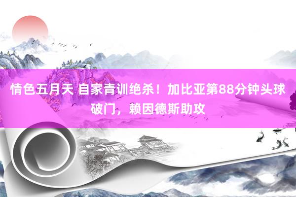 情色五月天 自家青训绝杀！加比亚第88分钟头球破门，赖因德斯助攻