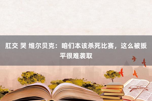 肛交 哭 维尔贝克：咱们本该杀死比赛，这么被扳平很难袭取