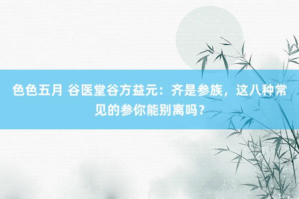 色色五月 谷医堂谷方益元：齐是参族，这八种常见的参你能别离吗？