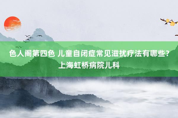 色人阁第四色 儿童自闭症常见滋扰疗法有哪些？上海虹桥病院儿科