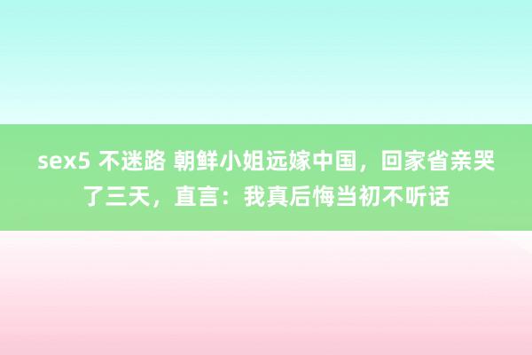 sex5 不迷路 朝鲜小姐远嫁中国，回家省亲哭了三天，直言：我真后悔当初不听话