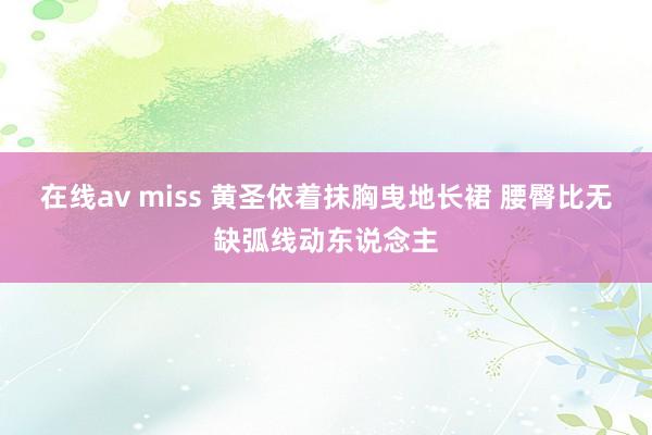 在线av miss 黄圣依着抹胸曳地长裙 腰臀比无缺弧线动东说念主