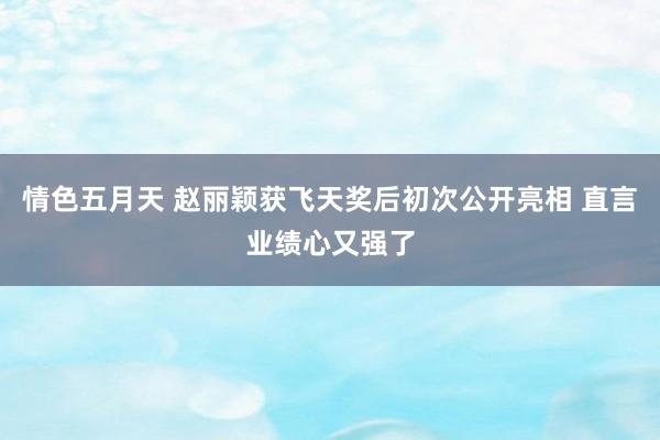 情色五月天 赵丽颖获飞天奖后初次公开亮相 直言业绩心又强了