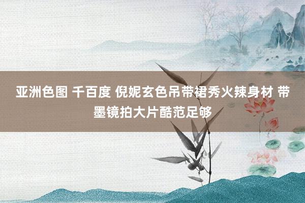 亚洲色图 千百度 倪妮玄色吊带裙秀火辣身材 带墨镜拍大片酷范足够