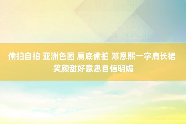 偷拍自拍 亚洲色图 厕底偷拍 邓恩熙一字肩长裙 笑颜甜好意思自信明媚