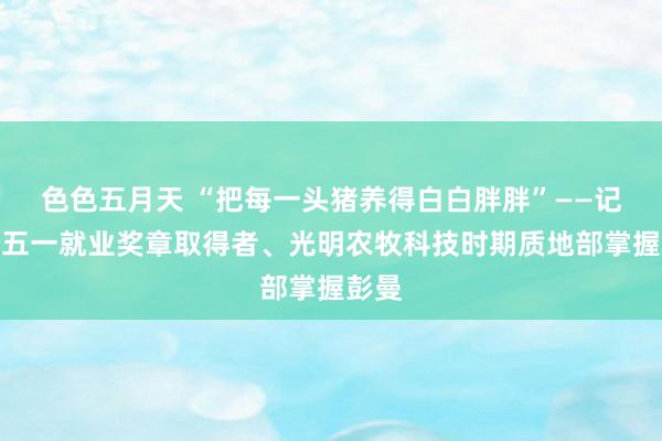 色色五月天 “把每一头猪养得白白胖胖”——记寰宇五一就业奖章取得者、光明农牧科技时期质地部掌握彭曼