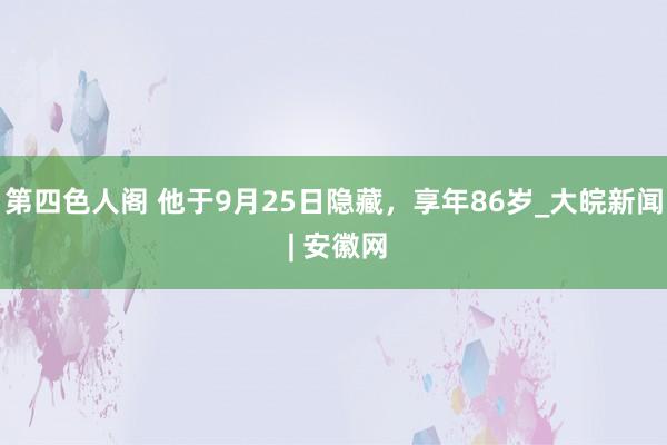 第四色人阁 他于9月25日隐藏，享年86岁_大皖新闻 | 安徽网