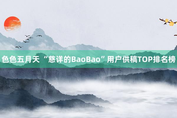 色色五月天 “慈详的BaoBao”用户供稿TOP排名榜