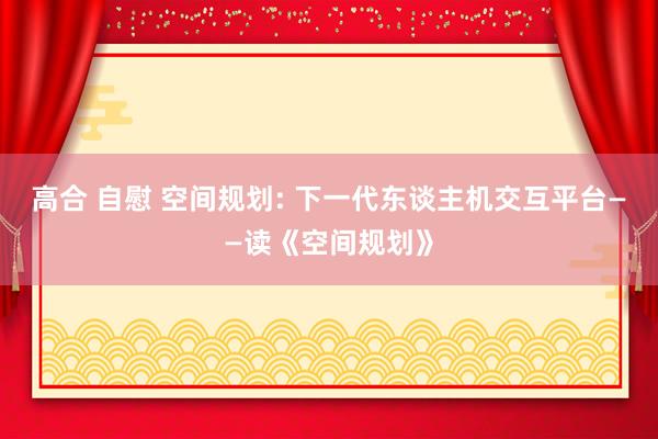 高合 自慰 空间规划: 下一代东谈主机交互平台——读《空间规划》