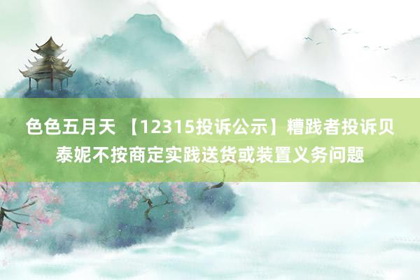 色色五月天 【12315投诉公示】糟践者投诉贝泰妮不按商定实践送货或装置义务问题