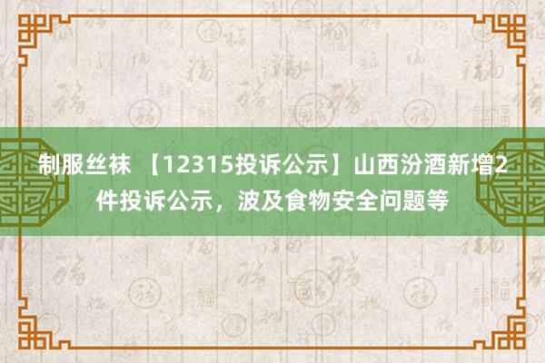 制服丝袜 【12315投诉公示】山西汾酒新增2件投诉公示，波及食物安全问题等