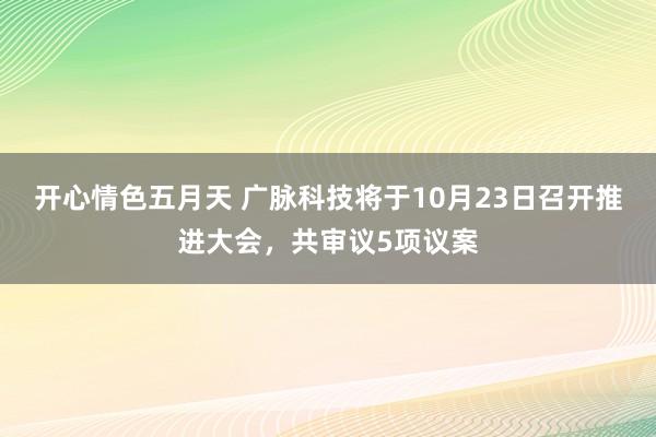 开心情色五月天 广脉科技将于10月23日召开推进大会，共审议5项议案