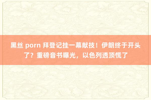 黑丝 porn 拜登记挂一幕献技！伊朗终于开头了？重磅音书曝光，以色列透顶慌了