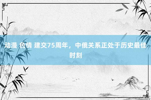 动漫 色情 建交75周年，中俄关系正处于历史最佳时刻