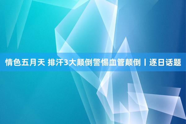 情色五月天 排汗3大颠倒警惕血管颠倒丨逐日话题