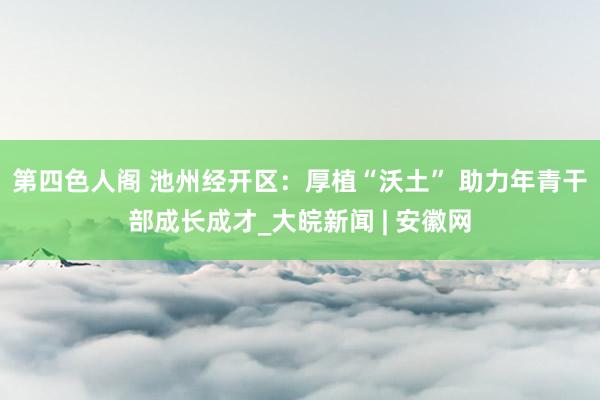 第四色人阁 池州经开区：厚植“沃土” 助力年青干部成长成才_大皖新闻 | 安徽网