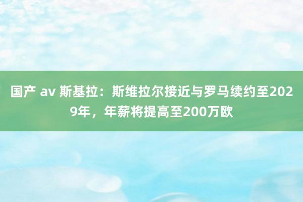 国产 av 斯基拉：斯维拉尔接近与罗马续约至2029年，年薪将提高至200万欧