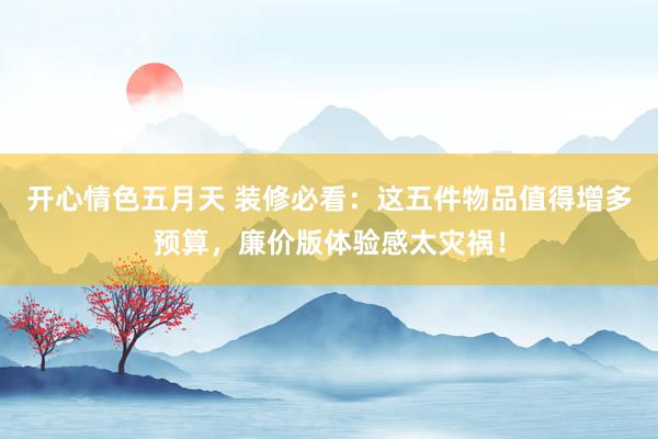 开心情色五月天 装修必看：这五件物品值得增多预算，廉价版体验感太灾祸！