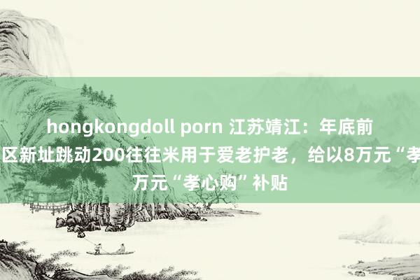 hongkongdoll porn 江苏靖江：年底前购买归拢小区新址跳动200往往米用于爱老护老，给以8万元“孝心购”补贴