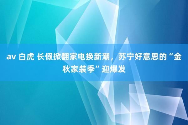 av 白虎 长假掀翻家电换新潮，苏宁好意思的“金秋家装季”迎爆发