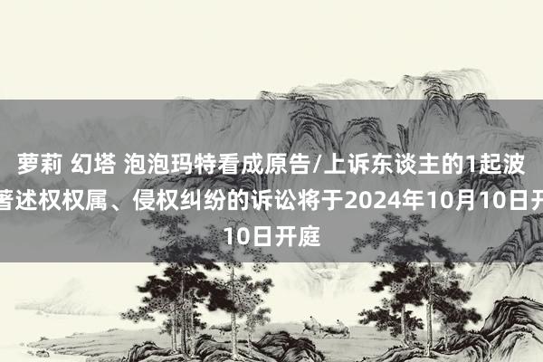 萝莉 幻塔 泡泡玛特看成原告/上诉东谈主的1起波及著述权权属、侵权纠纷的诉讼将于2024年10月10日开庭