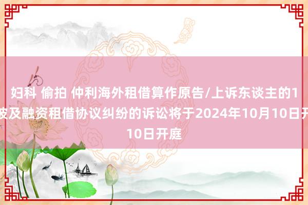 妇科 偷拍 仲利海外租借算作原告/上诉东谈主的1起波及融资租借协议纠纷的诉讼将于2024年10月10日开庭