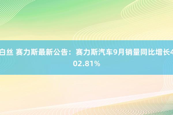 白丝 赛力斯最新公告：赛力斯汽车9月销量同比增长402.81%