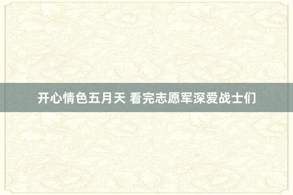 开心情色五月天 看完志愿军深爱战士们