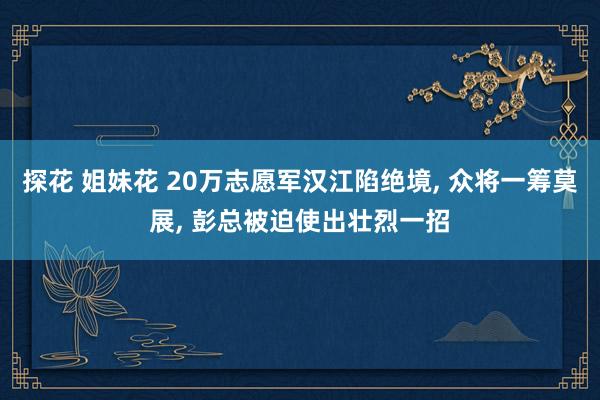 探花 姐妹花 20万志愿军汉江陷绝境， 众将一筹莫展， 彭总被迫使出壮烈一招