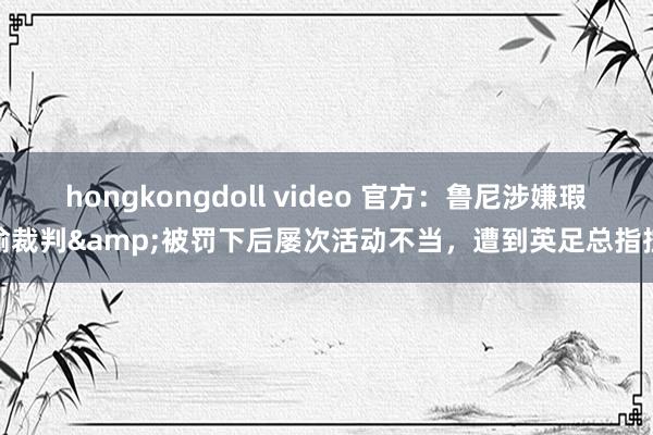 hongkongdoll video 官方：鲁尼涉嫌瑕瑜裁判&被罚下后屡次活动不当，遭到英足总指控