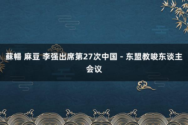 蘇暢 麻豆 李强出席第27次中国－东盟教唆东谈主会议