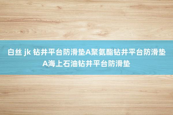 白丝 jk 钻井平台防滑垫A聚氨酯钻井平台防滑垫A海上石油钻井平台防滑垫