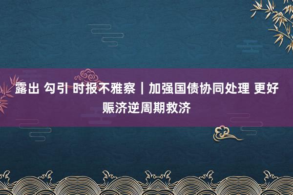 露出 勾引 时报不雅察｜加强国债协同处理 更好赈济逆周期救济