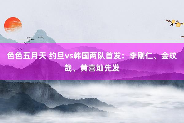 色色五月天 约旦vs韩国两队首发：李刚仁、金玟哉、黄喜灿先发