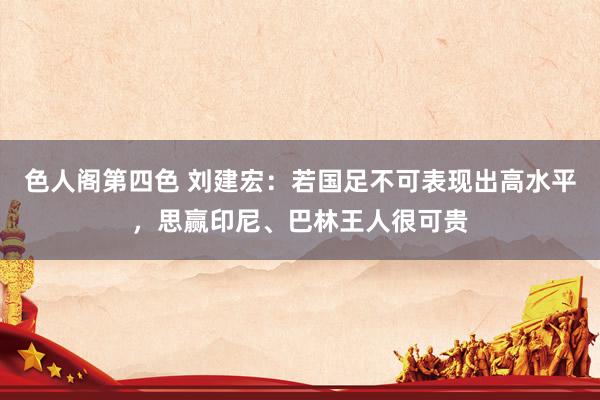 色人阁第四色 刘建宏：若国足不可表现出高水平，思赢印尼、巴林王人很可贵