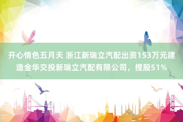 开心情色五月天 浙江新瑞立汽配出资153万元建造金华交投新瑞立汽配有限公司，捏股51%