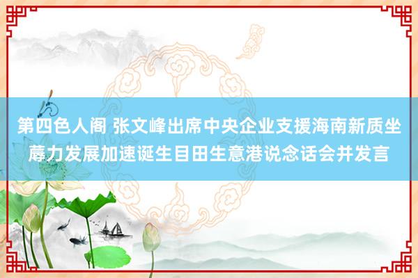 第四色人阁 张文峰出席中央企业支援海南新质坐蓐力发展加速诞生目田生意港说念话会并发言