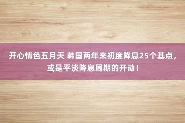 开心情色五月天 韩国两年来初度降息25个基点，或是平淡降息周期的开动！