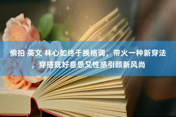 偷拍 英文 林心如终于换格调，带火一种新穿法，穿搭既好意思又性感引颈新风尚