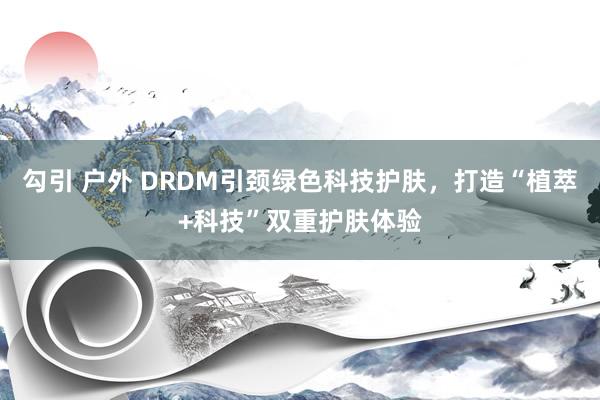 勾引 户外 DRDM引颈绿色科技护肤，打造“植萃+科技”双重护肤体验