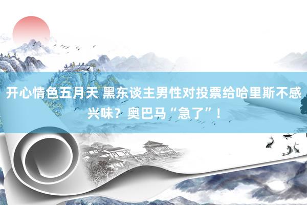 开心情色五月天 黑东谈主男性对投票给哈里斯不感兴味？奥巴马“急了”！