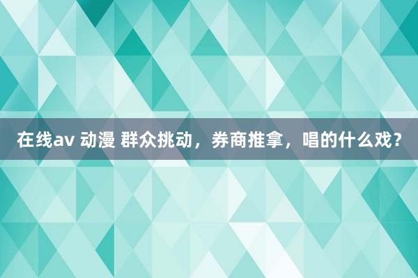 在线av 动漫 群众挑动，券商推拿，唱的什么戏？