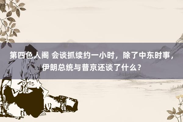 第四色人阁 会谈抓续约一小时，除了中东时事，伊朗总统与普京还谈了什么？