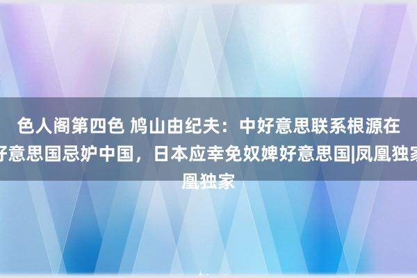 色人阁第四色 鸠山由纪夫：中好意思联系根源在好意思国忌妒中国，日本应幸免奴婢好意思国|凤凰独家