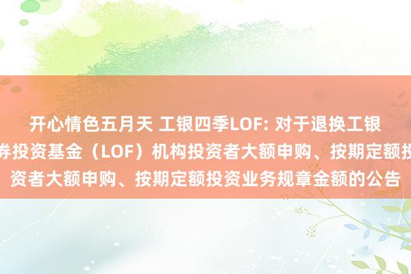 开心情色五月天 工银四季LOF: 对于退换工银瑞信四季收益债券型证券投资基金（LOF）机构投资者大额申购、按期定额投资业务规章金额的公告