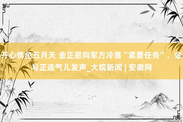 开心情色五月天 金正恩向军方冷落“紧要任务”，金与正连气儿发声_大皖新闻 | 安徽网