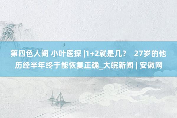 第四色人阁 小叶医探 |1+2就是几？  27岁的他历经半年终于能恢复正确_大皖新闻 | 安徽网