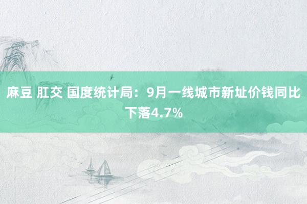 麻豆 肛交 国度统计局：9月一线城市新址价钱同比下落4.7%