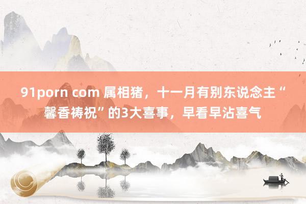 91porn com 属相猪，十一月有别东说念主“馨香祷祝”的3大喜事，早看早沾喜气