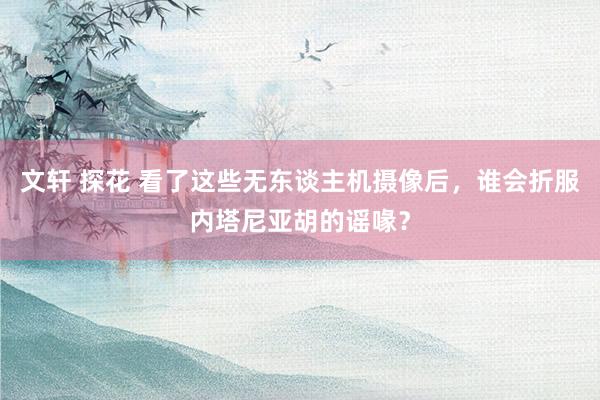 文轩 探花 看了这些无东谈主机摄像后，谁会折服内塔尼亚胡的谣喙？